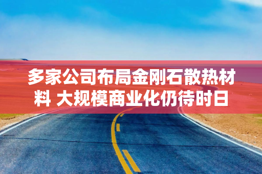 多家公司布局金刚石散热材料 大规模商业化仍待时日