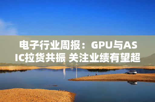 电子行业周报：GPU与ASIC拉货共振 关注业绩有望超预期方向