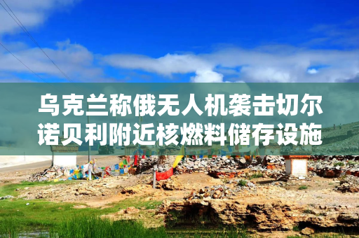 乌克兰称俄无人机袭击切尔诺贝利附近核燃料储存设施