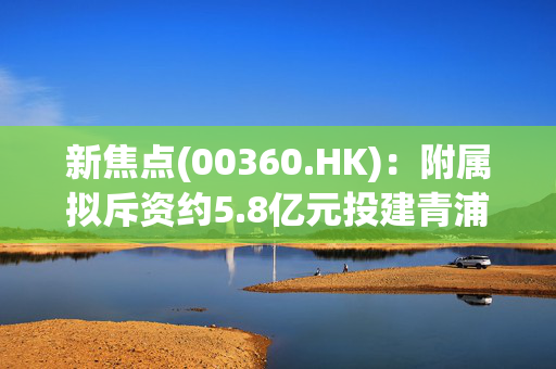 新焦点(00360.HK)：附属拟斥资约5.8亿元投建青浦智能制造基地