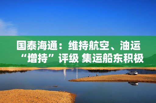 国泰海通：维持航空、油运“增持”评级 集运船东积极宣涨