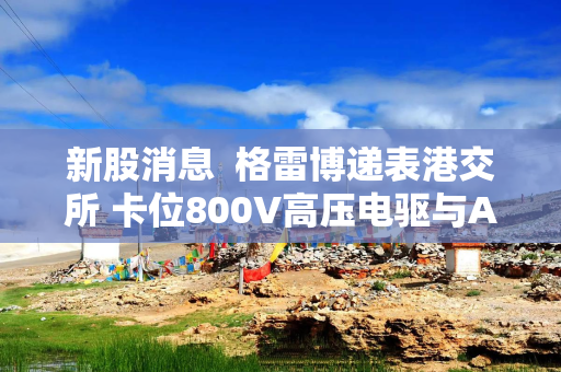 新股消息  格雷博递表港交所 卡位800V高压电驱与AI算力供电赛道
