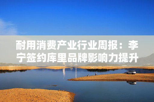 耐用消费产业行业周报：李宁签约库里品牌影响力提升；5月抖音美护外资反弹