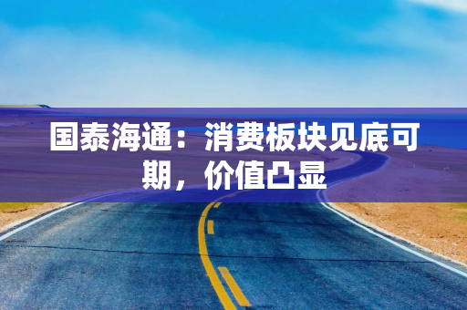 国泰海通：消费板块见底可期，价值凸显