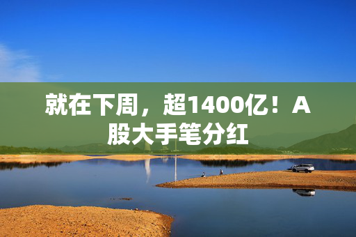 就在下周，超1400亿！A股大手笔分红