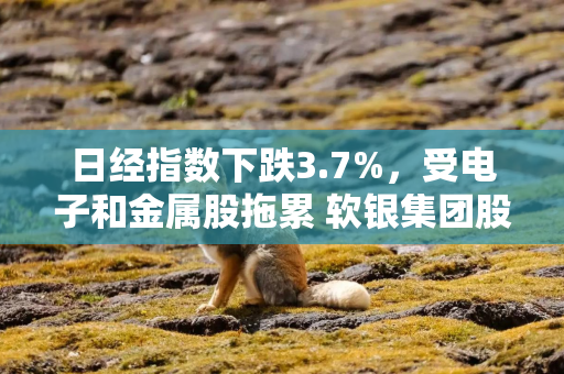 日经指数下跌3.7%，受电子和金属股拖累 软银集团股价下跌9%