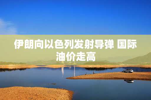 伊朗向以色列发射导弹 国际油价走高