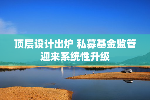 顶层设计出炉 私募基金监管迎来系统性升级