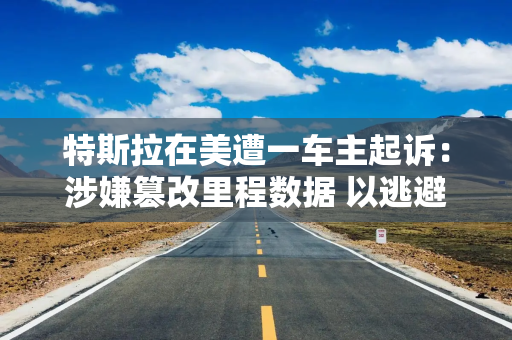 特斯拉在美遭一车主起诉：涉嫌篡改里程数据 以逃避保修责任