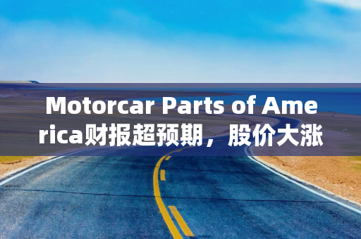 Motorcar Parts of America财报超预期，股价大涨40%