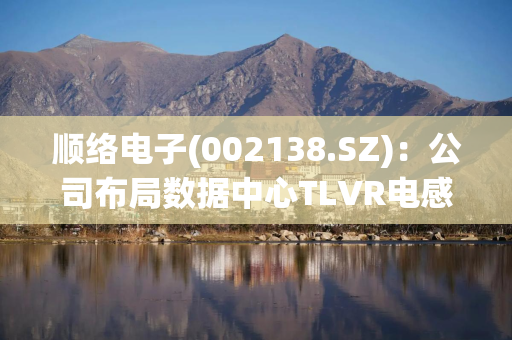 顺络电子(002138.SZ)：公司布局数据中心TLVR电感产品较早 目前产品已实现量产出货