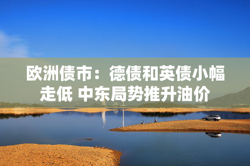 欧洲债市：德债和英债小幅走低 中东局势推升油价
