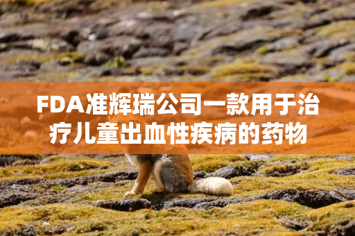 FDA准辉瑞公司一款用于治疗儿童出血性疾病的药物