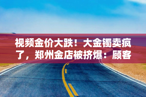 视频金价大跌！大金镯卖疯了，郑州金店被挤爆：顾客排队50分钟“扫货”