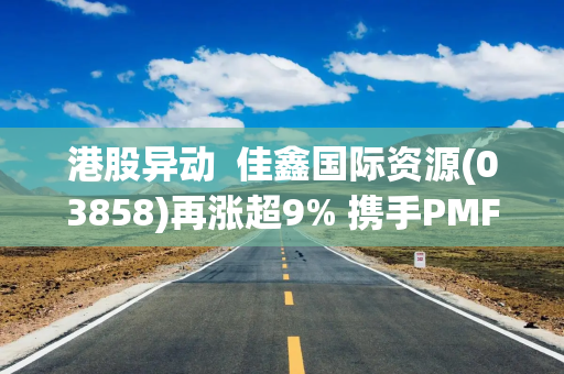 港股异动  佳鑫国际资源(03858)再涨超9% 携手PMF开发哈萨克斯坦矿产资源 钨市场近期有所回暖