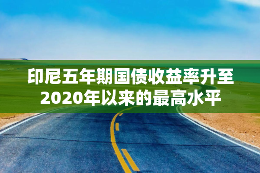 印尼五年期国债收益率升至2020年以来的最高水平