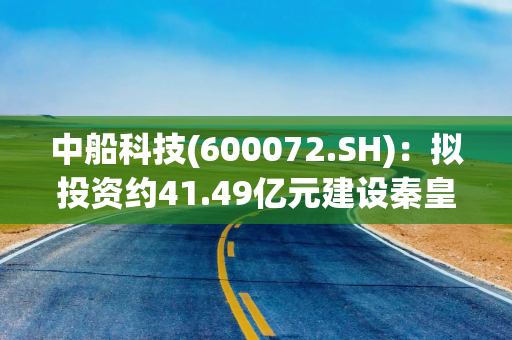 中船科技(600072.SH)：拟投资约41.49亿元建设秦皇岛项目、甘南一期项目、福龙右项目