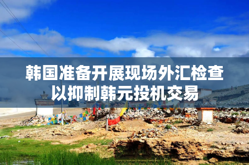 韩国准备开展现场外汇检查以抑制韩元投机交易
