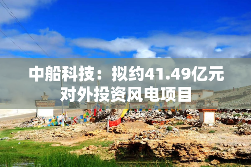 中船科技：拟约41.49亿元对外投资风电项目