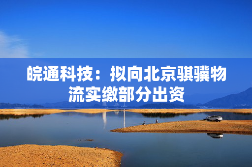 皖通科技：拟向北京骐骥物流实缴部分出资