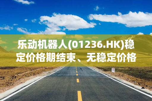 乐动机器人(01236.HK)稳定价格期结束、无稳定价格行动及超额配股权失效