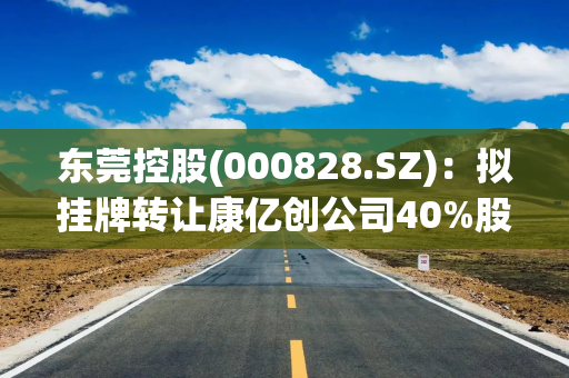 东莞控股(000828.SZ)：拟挂牌转让康亿创公司40%股权、南电鸿运公司100%股权