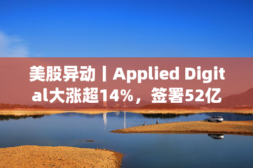 美股异动丨Applied Digital大涨超14%，签署52亿美元AI数据中心租赁协议