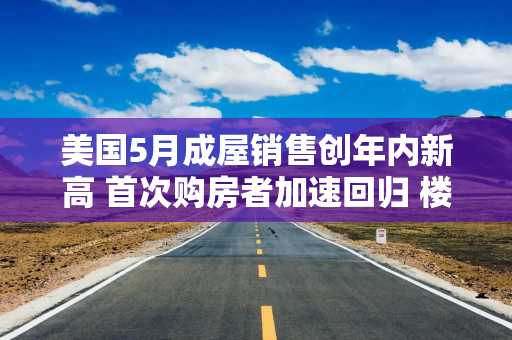 美国5月成屋销售创年内新高 首次购房者加速回归 楼市显现回暖迹象