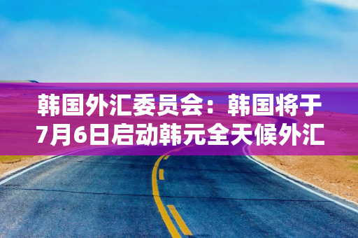 韩国外汇委员会：韩国将于7月6日启动韩元全天候外汇交易