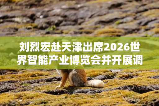 刘烈宏赴天津出席2026世界智能产业博览会并开展调研