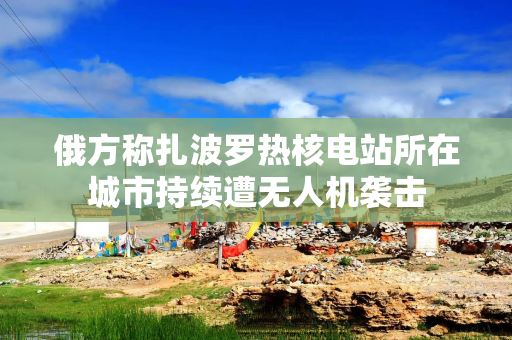 俄方称扎波罗热核电站所在城市持续遭无人机袭击