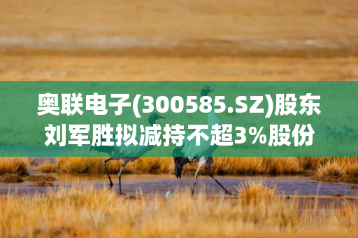 奥联电子(300585.SZ)股东刘军胜拟减持不超3%股份