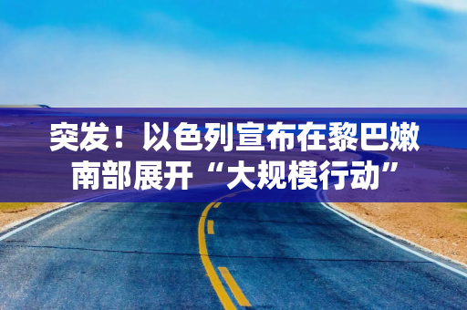 突发！以色列宣布在黎巴嫩南部展开“大规模行动”