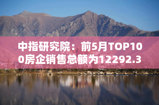 中指研究院：前5月TOP100房企销售总额为12292.3亿元