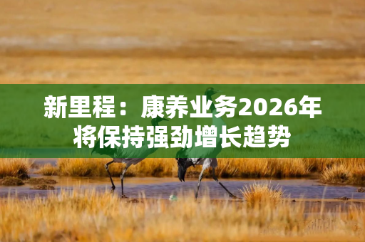 新里程:康养业务2026年将保持强劲增长趋势 新里程:康养业务2026年将保持强劲增长趋势