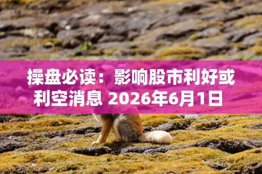 操盘必读：影响股市利好或利空消息 2026年6月1日 财经新闻
