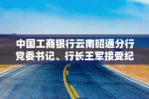 中国工商银行云南昭通分行党委书记、行长王军接受纪律审查和监察调查