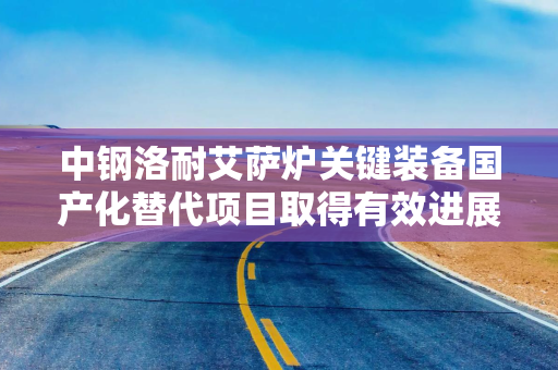 中钢洛耐艾萨炉关键装备国产化替代项目取得有效进展