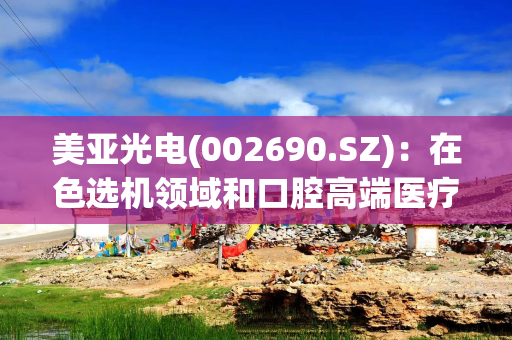 美亚光电(002690.SZ)：在色选机领域和口腔高端医疗影像领域拥有较强的市场竞争力