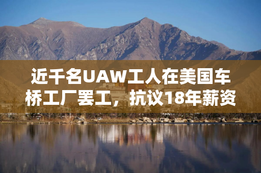 近千名UAW工人在美国车桥工厂罢工，抗议18年薪资停滞