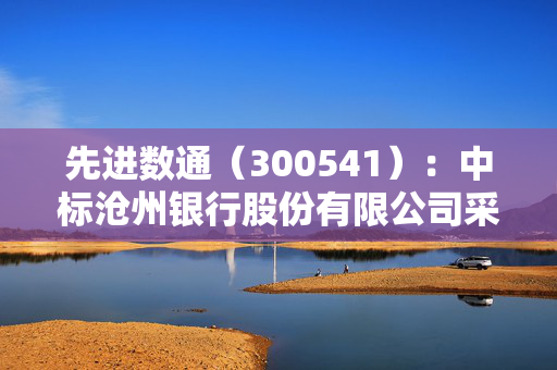先进数通（300541）：中标沧州银行股份有限公司采购项目，中标金额为1104.87万元