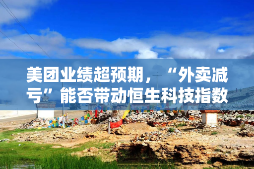 美团业绩超预期，“外卖减亏”能否带动恒生科技指数回升？