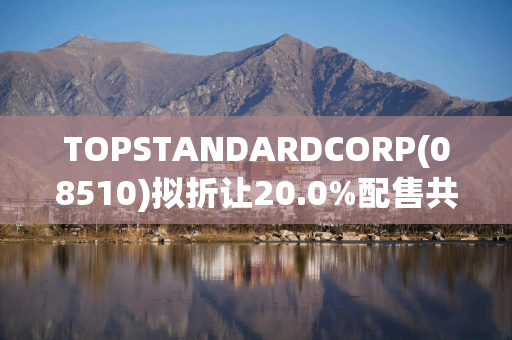 TOPSTANDARDCORP(08510)拟折让20.0%配售共6250万股认购股份 净筹约990万港元