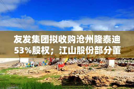 友发集团拟收购沧州隆泰迪53%股权；江山股份部分董事及高管增持27.7万股  公告精选