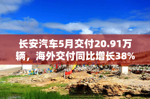 长安汽车5月交付20.91万辆，海外交付同比增长38%