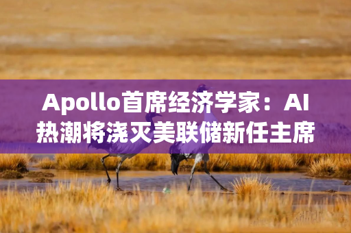 Apollo首席经济学家：AI热潮将浇灭美联储新任主席沃什快速降息的希望
