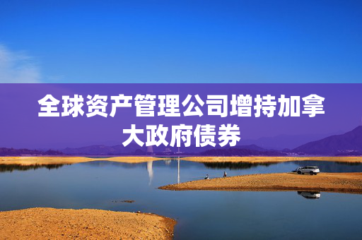 全球资产管理公司增持加拿大政府债券