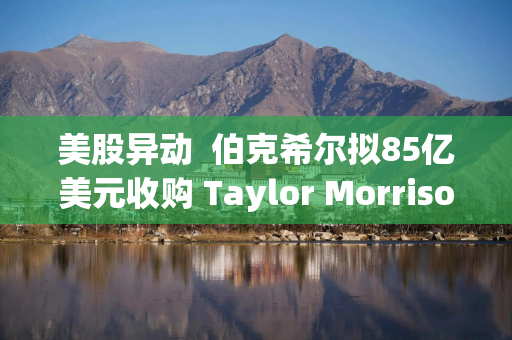 美股异动  伯克希尔拟85亿美元收购 Taylor Morrison(TMHC.US)早盘暴涨超20%