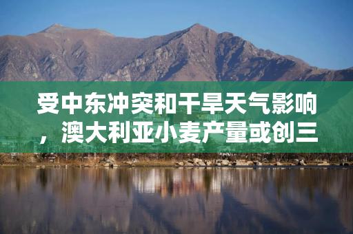 受中东冲突和干旱天气影响，澳大利亚小麦产量或创三年最低