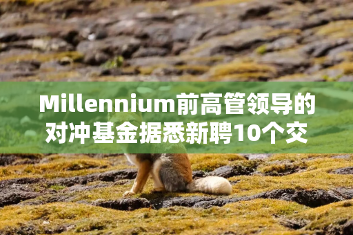 Millennium前高管领导的对冲基金据悉新聘10个交易团队并将增资